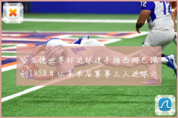 哈兰德世界杯进球追平梅西姆巴佩创1958年以来单届赛事三人进球六次新纪录