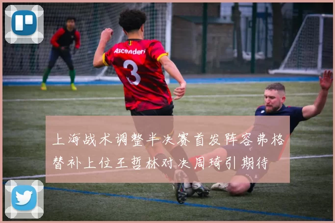 上海战术调整半决赛首发阵容弗格替补上位王哲林对决周琦引期待