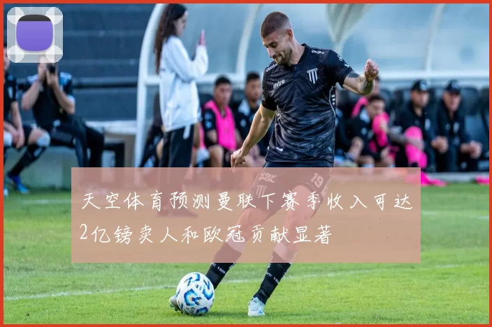 天空体育预测曼联下赛季收入可达2亿镑卖人和欧冠贡献显著