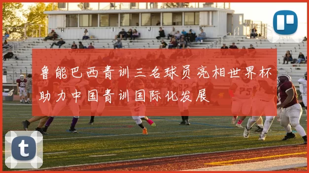 鲁能巴西青训三名球员亮相世界杯助力中国青训国际化发展