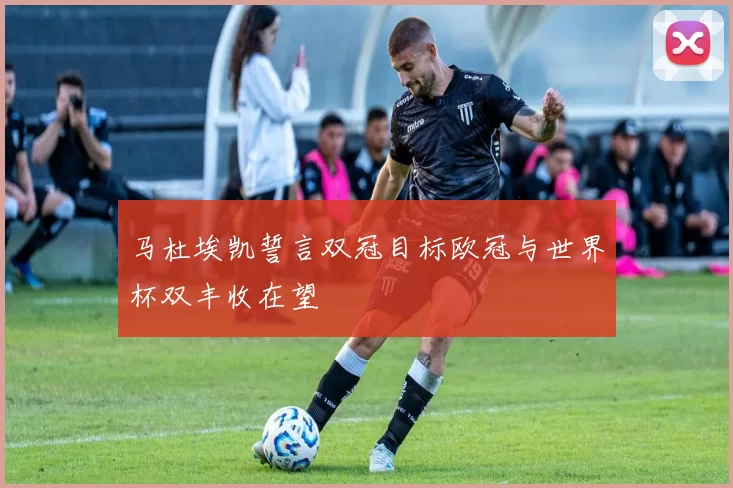 马杜埃凯誓言双冠目标欧冠与世界杯双丰收在望