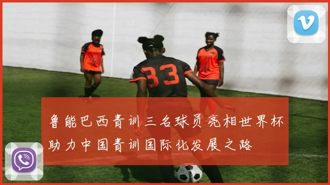 鲁能巴西青训三名球员亮相世界杯助力中国青训国际化发展之路