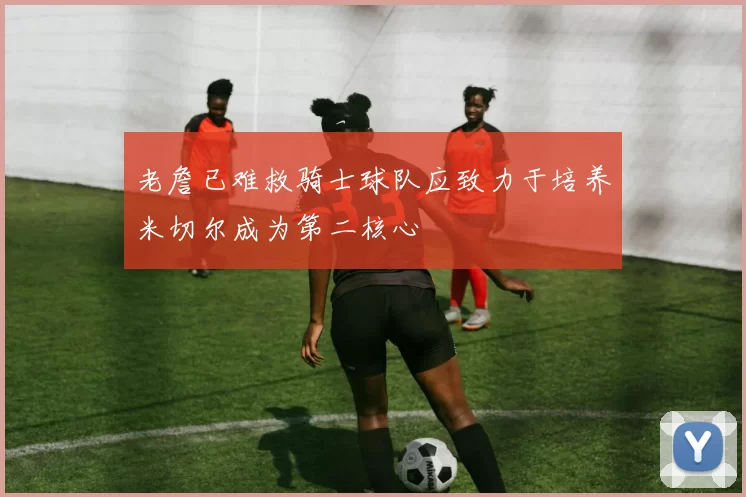 老詹已难救骑士球队应致力于培养米切尔成为第二核心