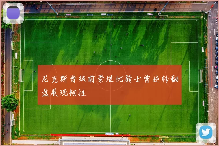 尼克斯晋级前景堪忧骑士曾逆转翻盘展现韧性
