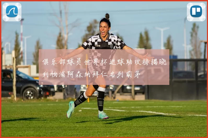 俱乐部球员世界杯进球助攻榜揭晓利物浦阿森纳拜仁名列前茅