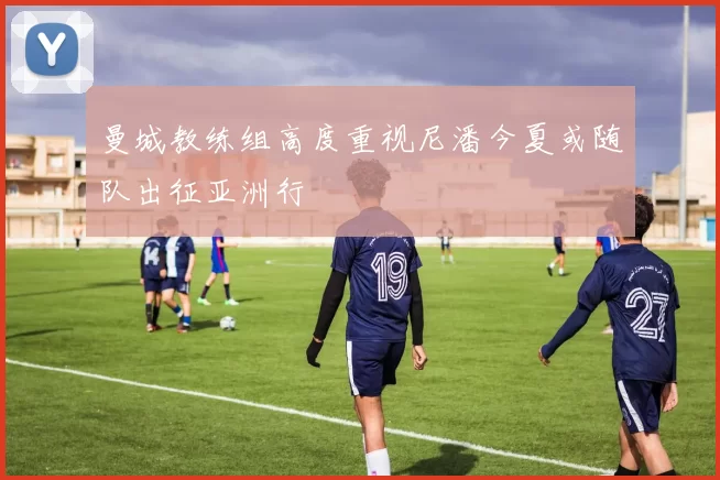 曼城教练组高度重视尼潘今夏或随队出征亚洲行