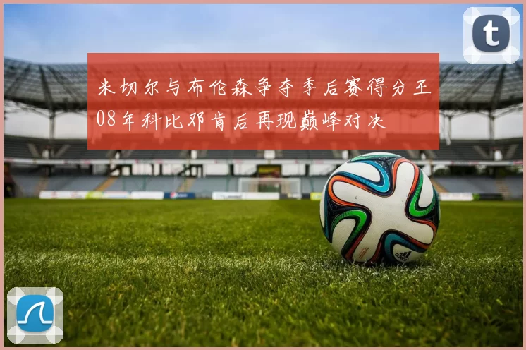 米切尔与布伦森争夺季后赛得分王08年科比邓肯后再现巅峰对决