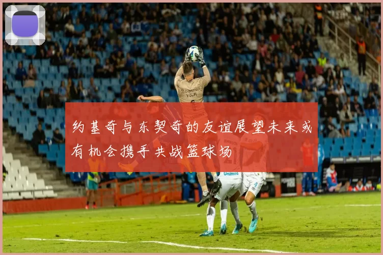约基奇与东契奇的友谊展望未来或有机会携手共战篮球场